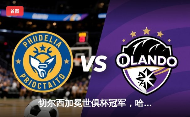 切尔西加冕世俱杯冠军，哈弗茨点射制胜成就全满贯伟业