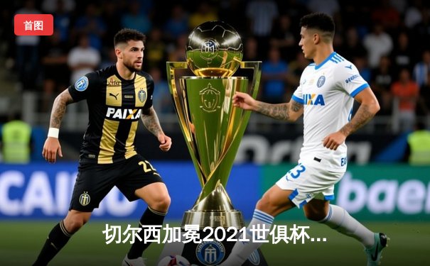 切尔西加冕2021世俱杯，哈弗茨点射铸就俱乐部全满贯