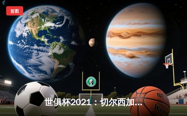 世俱杯2021：切尔西加冕全球俱乐部之王，历史性夺冠全回顾