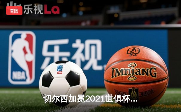 切尔西加冕2021世俱杯冠军，哈弗茨加时绝杀缔造历史