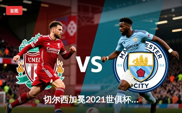 切尔西加冕2021世俱杯冠军，哈弗茨点射制胜铸就俱乐部全满贯