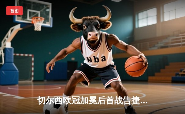 切尔西欧冠加冕后首战告捷，世俱杯半决赛险胜利雅得新月