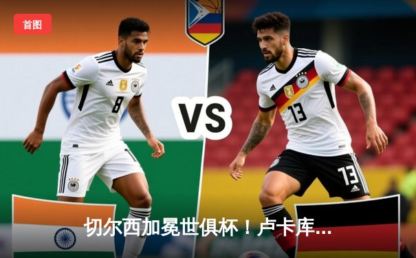 切尔西加冕世俱杯！卢卡库破门哈弗茨制胜，欧洲冠军首度登顶亚洲赛场