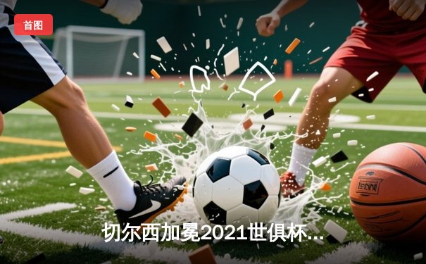 切尔西加冕2021世俱杯首冠，哈弗茨加时绝杀创造历史