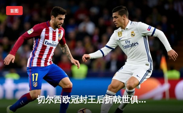 切尔西欧冠封王后折戟世俱杯，帕尔梅拉斯加冕新王创历史