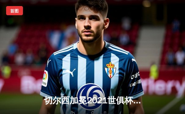 切尔西加冕2021世俱杯，卢卡库破门哈弗茨绝杀创历史