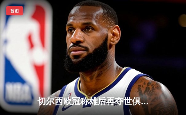 切尔西欧冠称雄后再夺世俱杯，哈弗茨加时绝杀成就年度双冠王