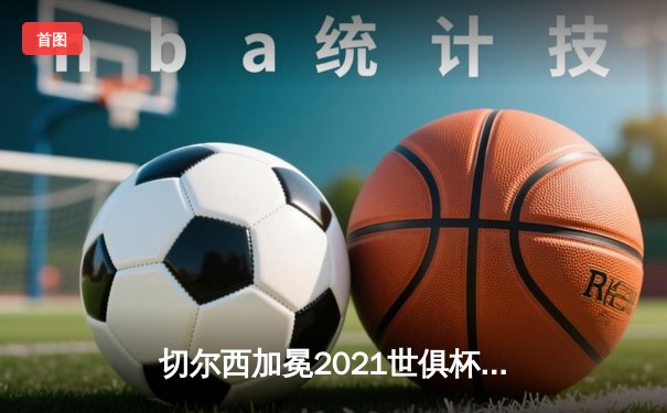 切尔西加冕2021世俱杯，哈弗茨点射铸就全满贯伟业