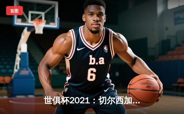 世俱杯2021：切尔西加冕新王，免费直播平台点燃全球观赛热潮