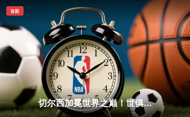 切尔西加冕世界之巅！世俱杯决赛2-1险胜帕尔梅拉斯