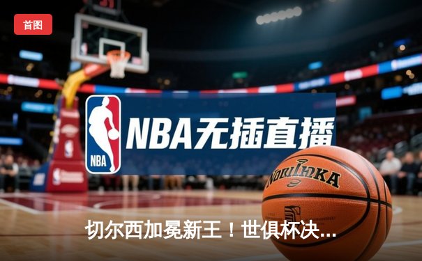 切尔西加冕新王！世俱杯决赛2-1逆转帕尔梅拉斯，哈弗茨点射制胜