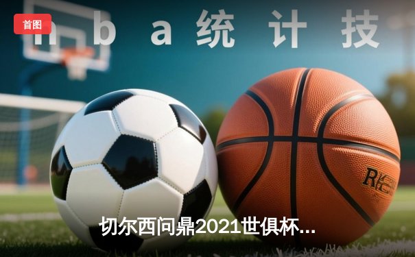 切尔西问鼎2021世俱杯，哈弗茨加时绝杀成就俱乐部全满贯