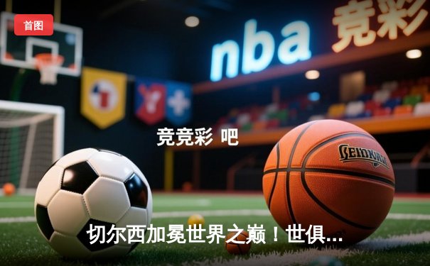 切尔西加冕世界之巅！世俱杯决赛2-1绝杀帕尔梅拉斯