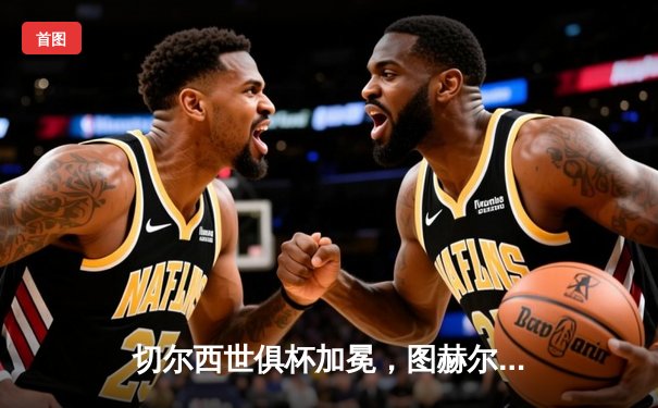 切尔西世俱杯加冕，图赫尔率队首夺俱乐部世界冠军