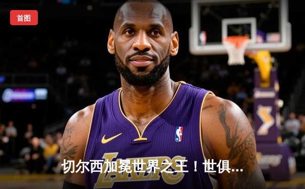 切尔西加冕世界之王！世俱杯决赛2-1力克帕尔梅拉斯，哈弗茨点射定乾坤