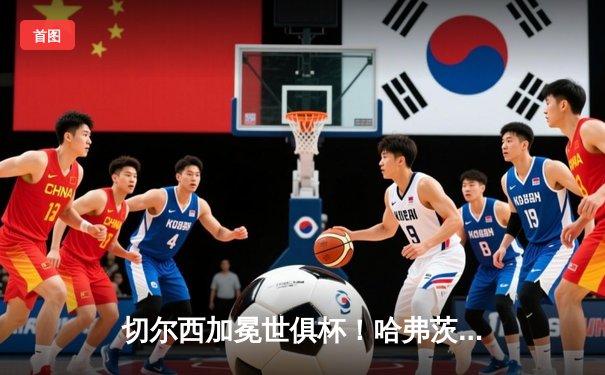 切尔西加冕世俱杯！哈弗茨加时绝杀 蓝军首度问鼎世界之巅