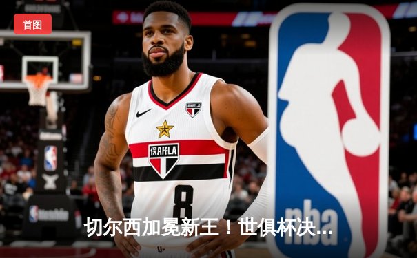 切尔西加冕新王！世俱杯决赛2-1力克帕尔梅拉斯，首度问鼎世界之巅