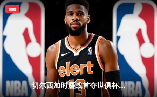 切尔西加时鏖战首夺世俱杯，哈弗茨点射绝杀帕尔梅拉斯