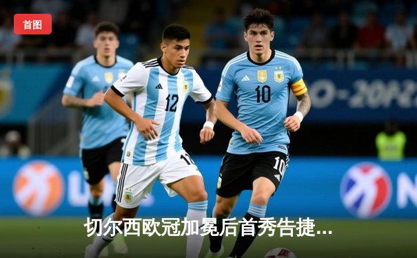 切尔西欧冠加冕后首秀告捷，世俱杯半决赛3-1力克利雅得新月