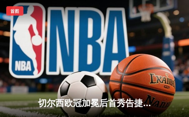 切尔西欧冠加冕后首秀告捷，世俱杯半决赛3-1力克利雅得新月
