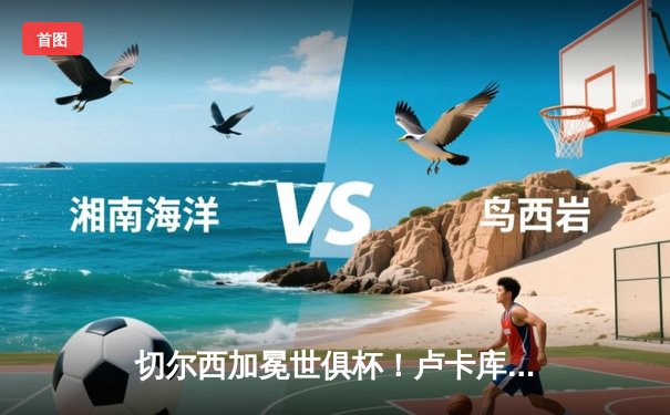切尔西加冕世俱杯！卢卡库破门+造点，欧洲球队实现九连冠霸业
